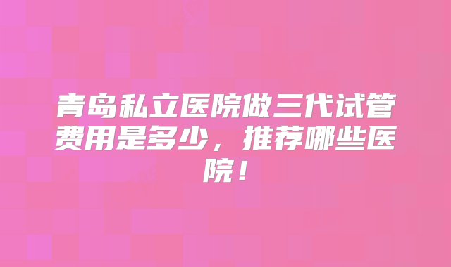 青岛私立医院做三代试管费用是多少，推荐哪些医院！