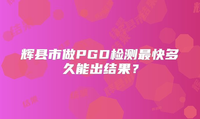 辉县市做PGD检测最快多久能出结果？