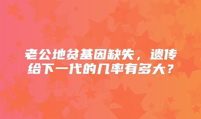 老公地贫基因缺失，遗传给下一代的几率有多大？