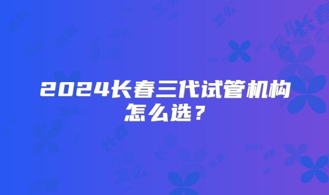 2024长春三代试管机构怎么选？