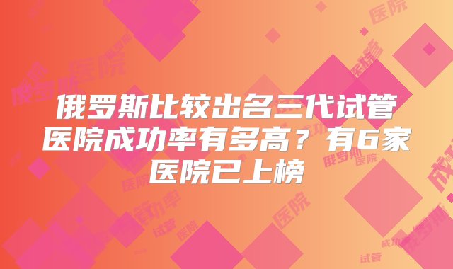 俄罗斯比较出名三代试管医院成功率有多高？有6家医院已上榜