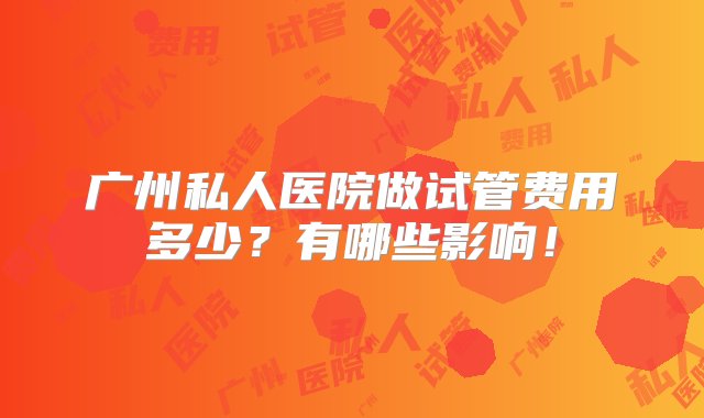 广州私人医院做试管费用多少？有哪些影响！