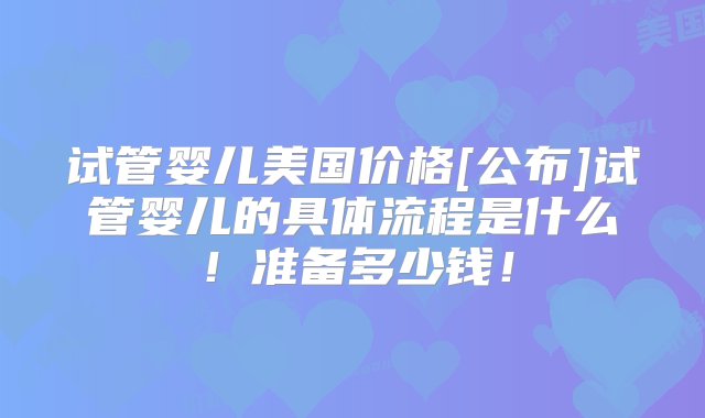 试管婴儿美国价格[公布]试管婴儿的具体流程是什么！准备多少钱！