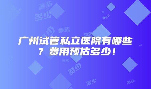 广州试管私立医院有哪些？费用预估多少！