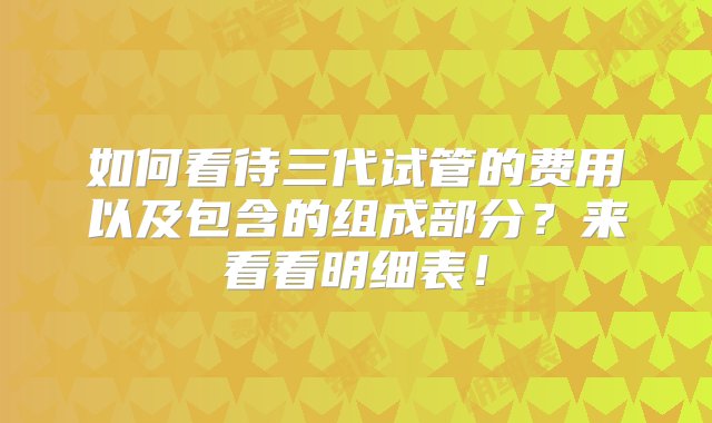 如何看待三代试管的费用以及包含的组成部分？来看看明细表！