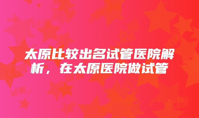 太原比较出名试管医院解析，在太原医院做试管