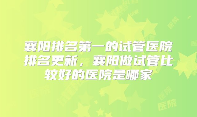 襄阳排名第一的试管医院排名更新，襄阳做试管比较好的医院是哪家