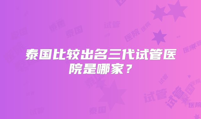 泰国比较出名三代试管医院是哪家？