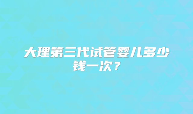 大理第三代试管婴儿多少钱一次？