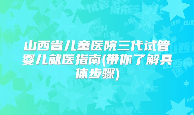 山西省儿童医院三代试管婴儿就医指南(带你了解具体步骤)