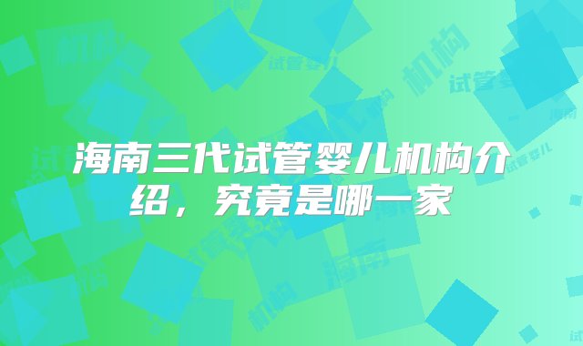 海南三代试管婴儿机构介绍，究竟是哪一家