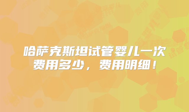 哈萨克斯坦试管婴儿一次费用多少，费用明细！