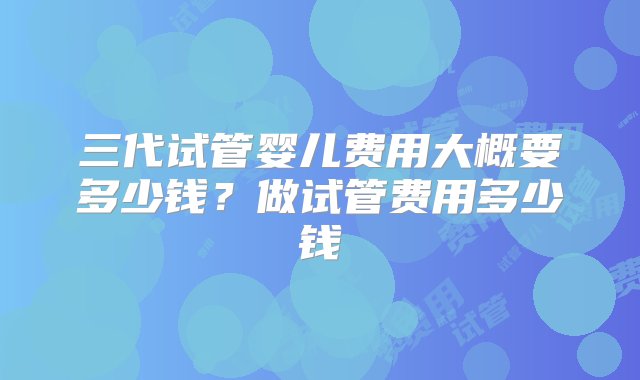 三代试管婴儿费用大概要多少钱？做试管费用多少钱