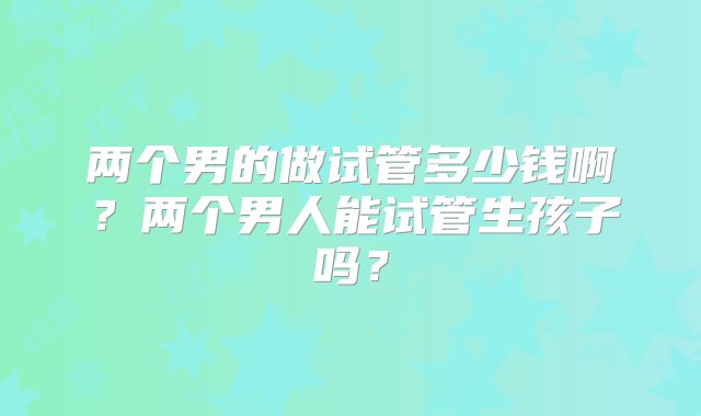 两个男的做试管多少钱啊？两个男人能试管生孩子吗？