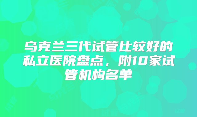 乌克兰三代试管比较好的私立医院盘点，附10家试管机构名单