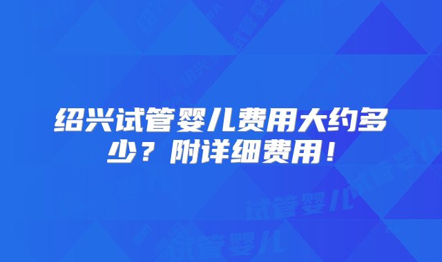 绍兴试管婴儿费用大约多少？附详细费用！