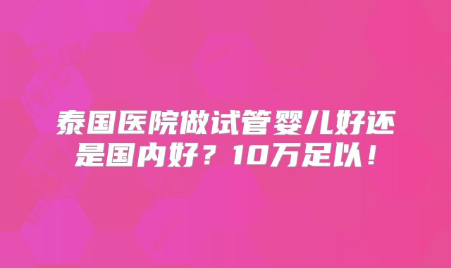 泰国医院做试管婴儿好还是国内好？10万足以！