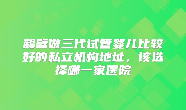 鹤壁做三代试管婴儿比较好的私立机构地址，该选择哪一家医院