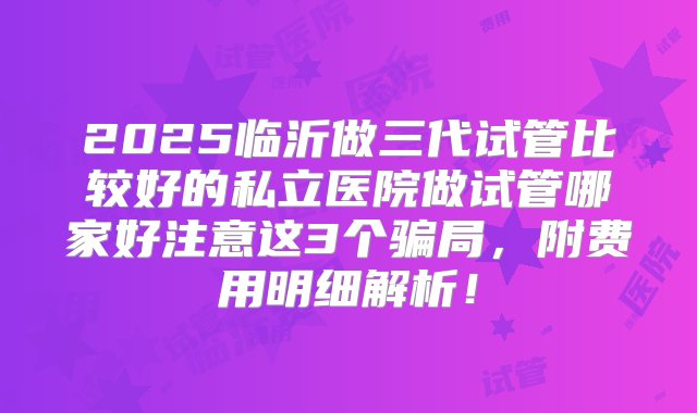 2025临沂做三代试管比较好的私立医院做试管哪家好注意这3个骗局，附费用明细解析！