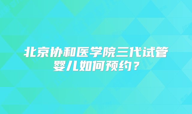 北京协和医学院三代试管婴儿如何预约？