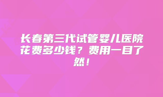 长春第三代试管婴儿医院花费多少钱？费用一目了然！