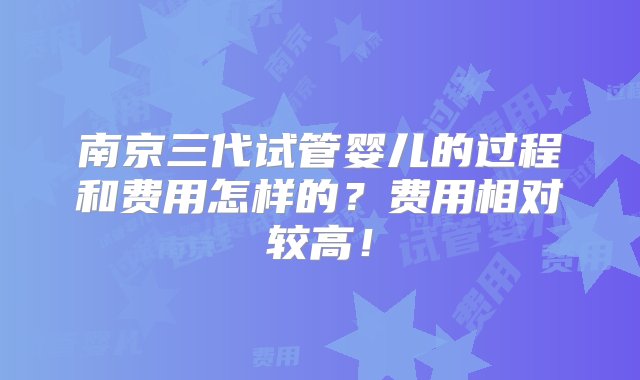 南京三代试管婴儿的过程和费用怎样的？费用相对较高！