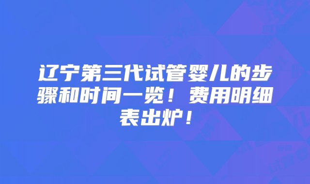 辽宁第三代试管婴儿的步骤和时间一览！费用明细表出炉！