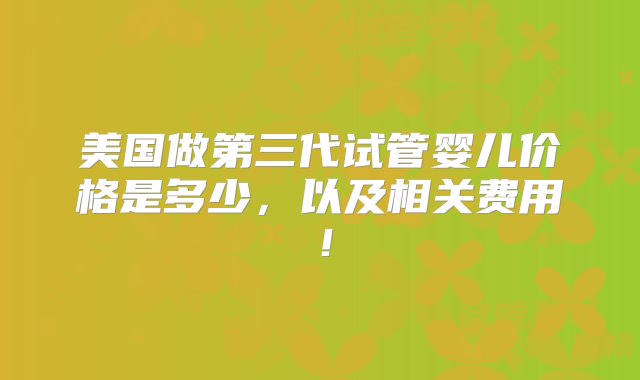 美国做第三代试管婴儿价格是多少，以及相关费用！