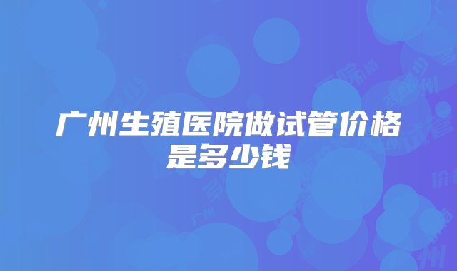 广州生殖医院做试管价格是多少钱