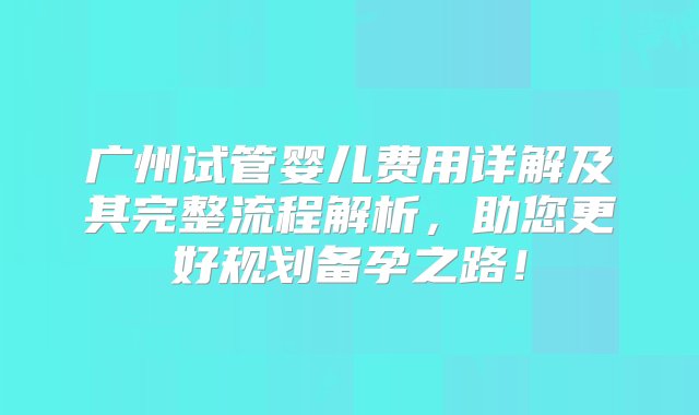 广州试管婴儿费用详解及其完整流程解析，助您更好规划备孕之路！