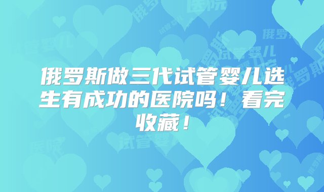 俄罗斯做三代试管婴儿选生有成功的医院吗！看完收藏！