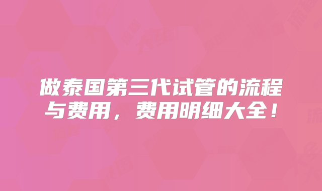 做泰国第三代试管的流程与费用，费用明细大全！