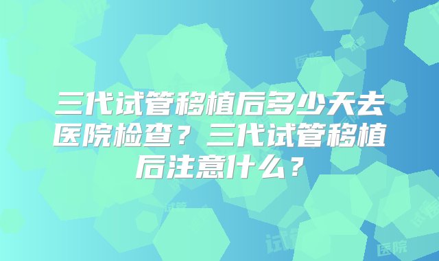 三代试管移植后多少天去医院检查？三代试管移植后注意什么？