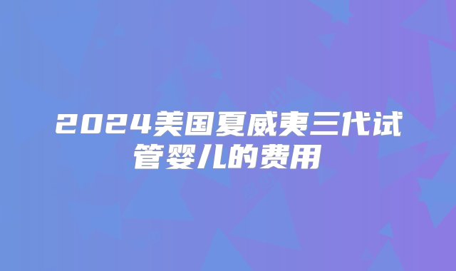 2024美国夏威夷三代试管婴儿的费用