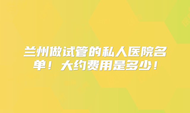 兰州做试管的私人医院名单！大约费用是多少！