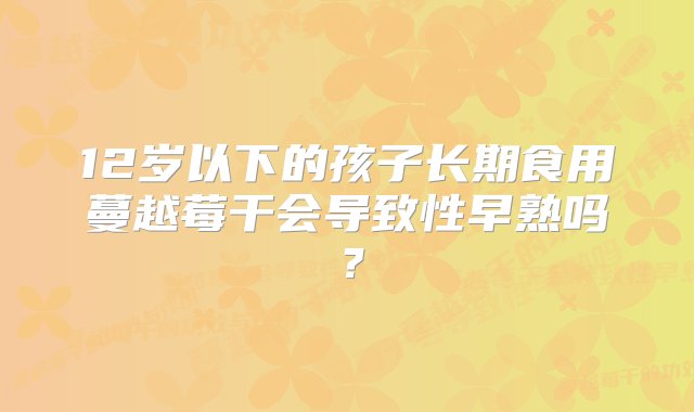 12岁以下的孩子长期食用蔓越莓干会导致性早熟吗？