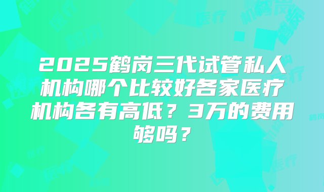 2025鹤岗三代试管私人机构哪个比较好各家医疗机构各有高低？3万的费用够吗？