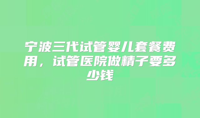 宁波三代试管婴儿套餐费用，试管医院做精子要多少钱