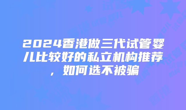 2024香港做三代试管婴儿比较好的私立机构推荐，如何选不被骗