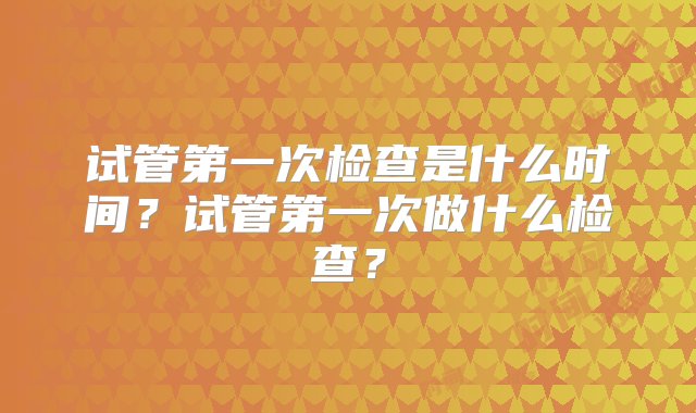 试管第一次检查是什么时间？试管第一次做什么检查？