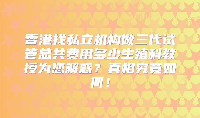 香港找私立机构做三代试管总共费用多少生殖科教授为您解惑？真相究竟如何！