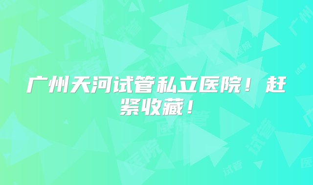 广州天河试管私立医院！赶紧收藏！