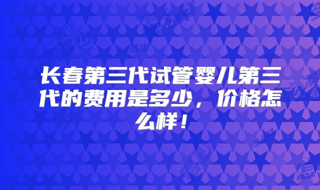 长春第三代试管婴儿第三代的费用是多少，价格怎么样！