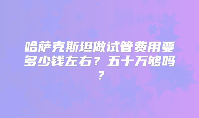 哈萨克斯坦做试管费用要多少钱左右？五十万够吗？