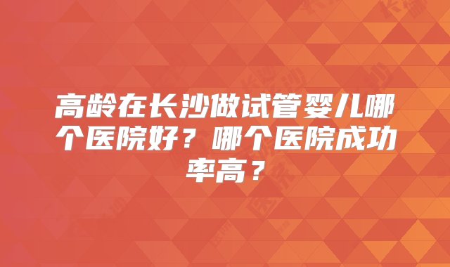 高龄在长沙做试管婴儿哪个医院好？哪个医院成功率高？