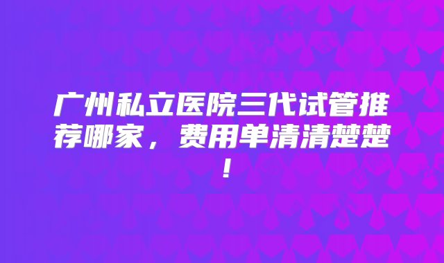 广州私立医院三代试管推荐哪家，费用单清清楚楚！