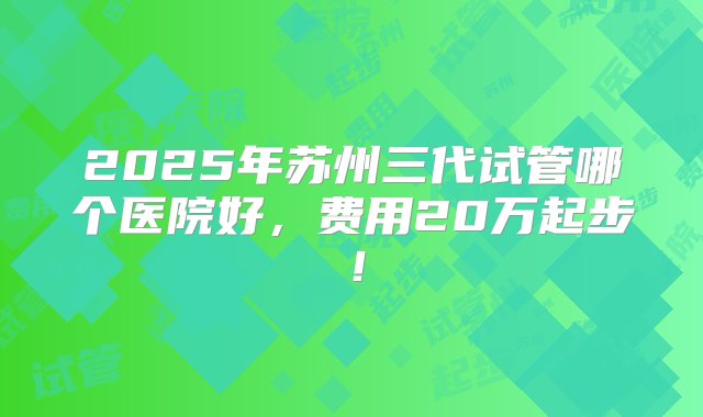 2025年苏州三代试管哪个医院好，费用20万起步！