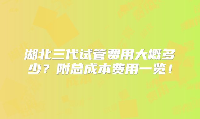 湖北三代试管费用大概多少？附总成本费用一览！