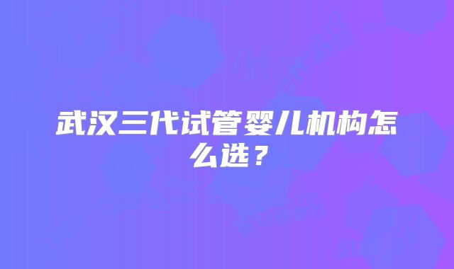 武汉三代试管婴儿机构怎么选？