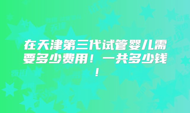 在天津第三代试管婴儿需要多少费用！一共多少钱！